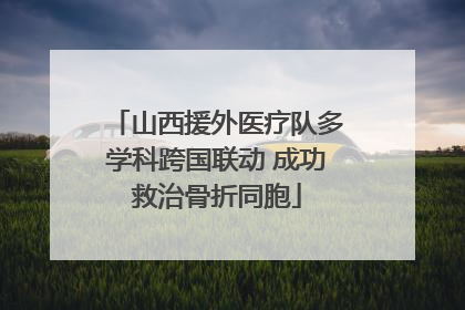 山西援外医疗队多学科跨国联动 成功救治骨折同胞