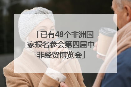 已有48个非洲国家报名参会第四届中非经贸博览会