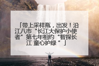 带上采样瓶，出发！沿江八市“长江大保护小使者”第七年相约“智探长江 童心护绿 ”