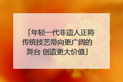 年轻一代非遗人正将传统技艺带向更广阔的舞台 创造更大价值