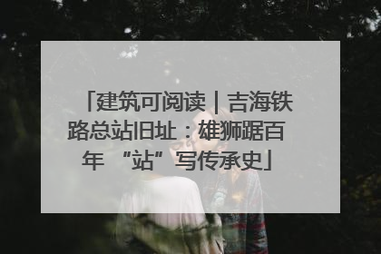 建筑可阅读｜吉海铁路总站旧址：雄狮踞百年 “站”写传承史