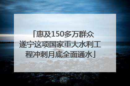 惠及150多万群众 遂宁这项国家重大水利工程冲刺月底全面通水