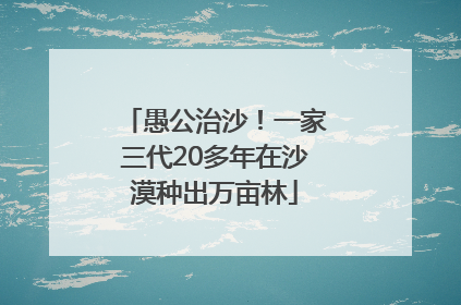 愚公治沙！一家三代20多年在沙漠种出万亩林
