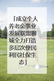 成立个人养老金事业发展联盟聊城全力打造多层次便民利民社保生态