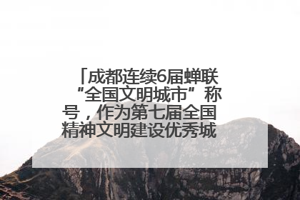 成都连续6届蝉联“全国文明城市”称号，作为第七届全国精神文明建设优秀城市代表参会