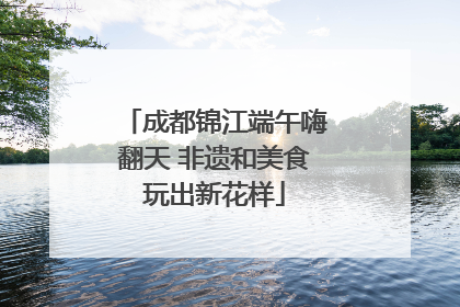 成都锦江端午嗨翻天 非遗和美食玩出新花样