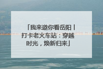 我来邀你看岳阳丨打卡老火车站：穿越时光，焕新归来