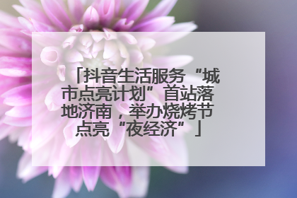 抖音生活服务“城市点亮计划”首站落地济南，举办烧烤节点亮“夜经济”