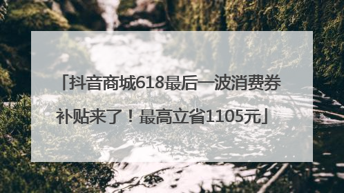 抖音商城618最后一波消费券补贴来了！最高立省1105元