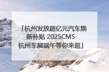 杭州发放超亿元汽车焕新补贴 2025CMS杭州车展端午等你来逛
