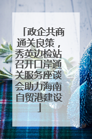 政企共商通关良策，秀英边检站召开口岸通关服务座谈会助力海南自贸港建设