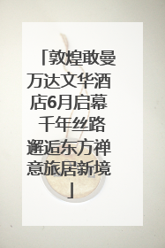 敦煌敢曼万达文华酒店6月启幕 千年丝路邂逅东方禅意旅居新境