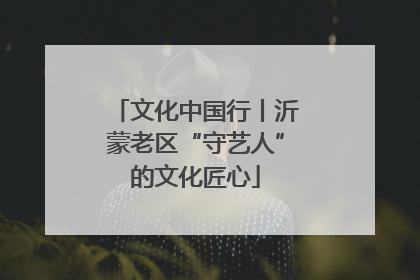 文化中国行丨沂蒙老区“守艺人”的文化匠心