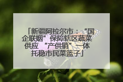 新疆阿拉尔市：“国企联姻”保障辖区蔬菜供应 “产供销”一体托稳市民菜篮子