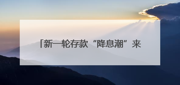 新一轮存款“降息潮”来袭：活期利率逼近零，1年期定存利率跌破1%
