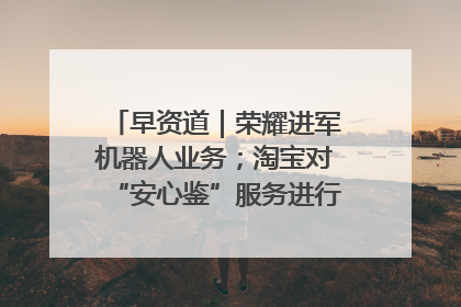 早资道｜荣耀进军机器人业务；淘宝对“安心鉴”服务进行逐步下线调整