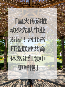 星火传递推动少先队事业发展！河北省打造联建共育体系让红领巾更鲜艳
