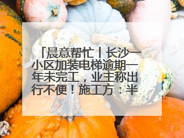 晨意帮忙丨长沙一小区加装电梯逾期一年未完工，业主称出行不便！施工方：半月内完工