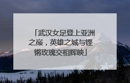 武汉女足登上亚洲之巅，英雄之城与铿锵玫瑰交相辉映