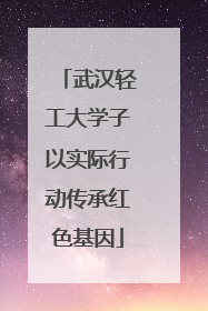 武汉轻工大学子以实际行动传承红色基因