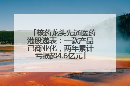 核药龙头先通医药港股递表：一款产品已商业化，两年累计亏损超4.6亿元