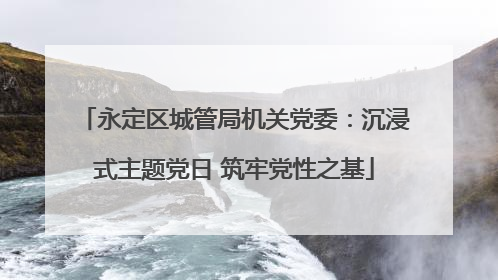 永定区城管局机关党委：沉浸式主题党日 筑牢党性之基