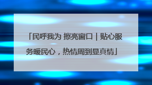民呼我为 擦亮窗口｜贴心服务暖民心，热情周到显真情