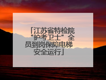 江苏省特检院“护考卫士”全员到岗保障电梯安全运行