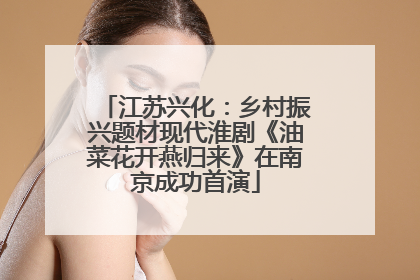 江苏兴化：乡村振兴题材现代淮剧《油菜花开燕归来》在南京成功首演