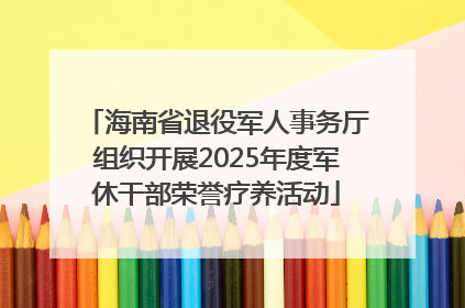 海南省退役军人事务厅组织开展2025年度军休干部荣誉疗养活动