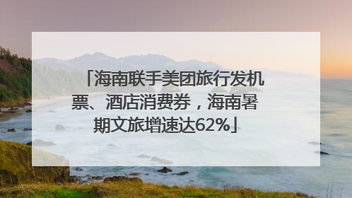 海南联手美团旅行发机票、酒店消费券，海南暑期文旅增速达62%