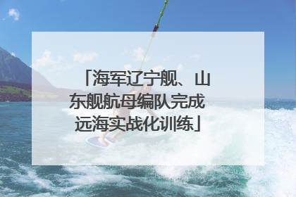 海军辽宁舰、山东舰航母编队完成远海实战化训练