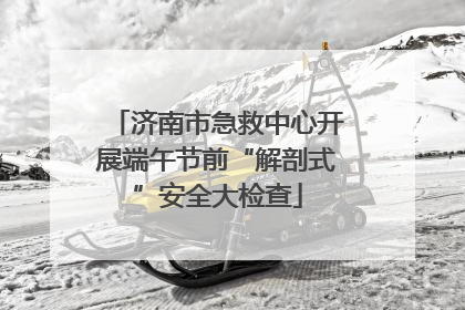 济南市急救中心开展端午节前“解剖式”安全大检查
