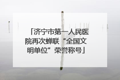 济宁市第一人民医院再次蝉联“全国文明单位”荣誉称号