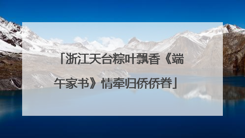 浙江天台粽叶飘香《端午家书》情牵归侨侨眷