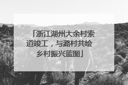 浙江湖州大余村索道竣工，与潞村共绘乡村振兴蓝图