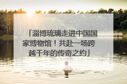 淄博琉璃走进中国国家博物馆！共赴一场跨越千年的传奇之约