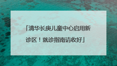 清华长庚儿童中心启用新诊区！就诊指南请收好