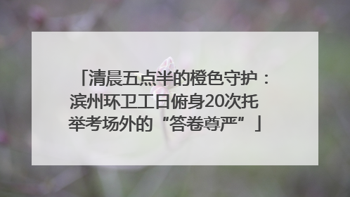 清晨五点半的橙色守护：滨州环卫工日俯身20次托举考场外的“答卷尊严”