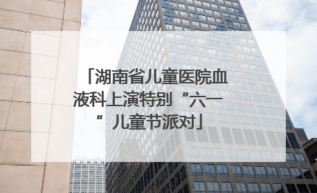 湖南省儿童医院血液科上演特别“六一”儿童节派对