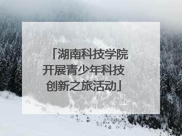 湖南科技学院开展青少年科技创新之旅活动