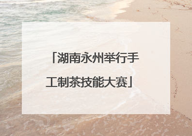 湖南永州举行手工制茶技能大赛