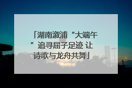湖南溆浦“大端午”追寻屈子足迹 让诗歌与龙舟共舞