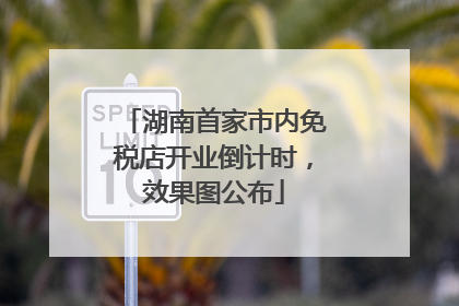 湖南首家市内免税店开业倒计时，效果图公布