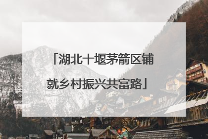 湖北十堰茅箭区铺就乡村振兴共富路