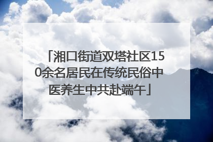湘口街道双塔社区150余名居民在传统民俗中医养生中共赴端午