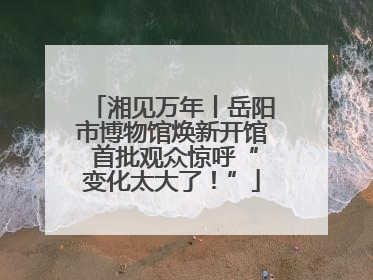 湘见万年丨岳阳市博物馆焕新开馆 首批观众惊呼“变化太大了！”