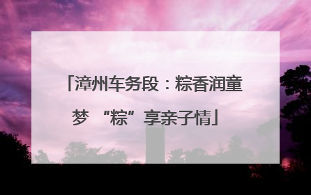 漳州车务段：粽香润童梦 “粽”享亲子情