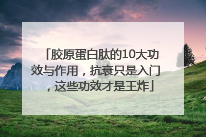 胶原蛋白肽的10大功效与作用，抗衰只是入门，这些功效才是王炸