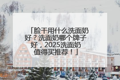 脸干用什么洗面奶好？洗面奶哪个牌子好，2025洗面奶值得买推荐！